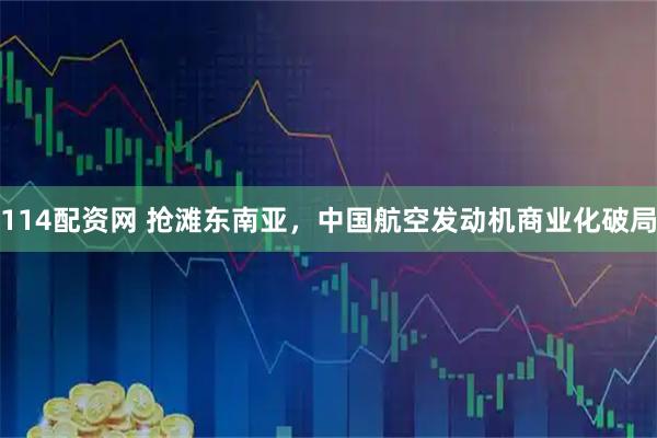 114配资网 抢滩东南亚，中国航空发动机商业化破局