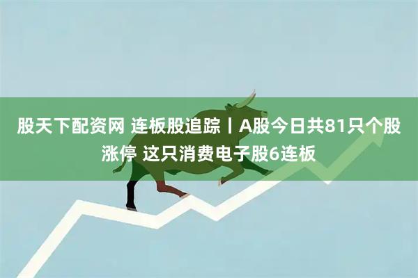 股天下配资网 连板股追踪丨A股今日共81只个股涨停 这只消费电子股6连板