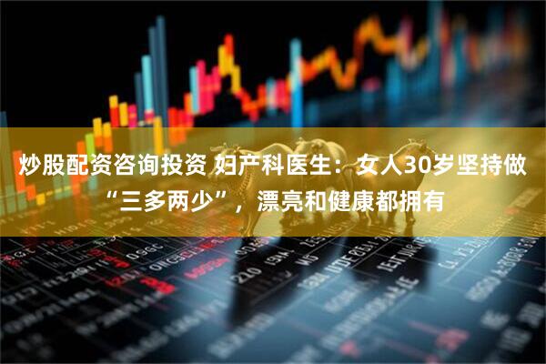 炒股配资咨询投资 妇产科医生：女人30岁坚持做“三多两少”，漂亮和健康都拥有