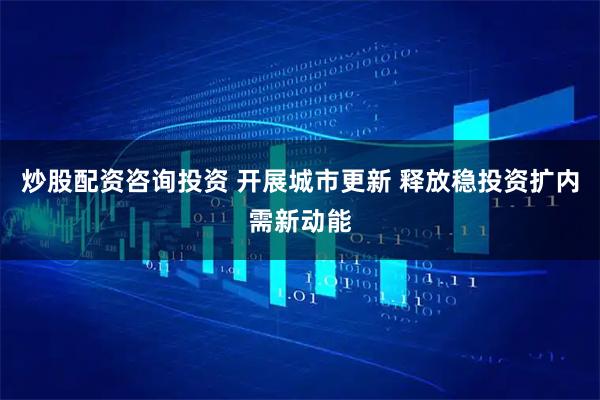 炒股配资咨询投资 开展城市更新 释放稳投资扩内需新动能