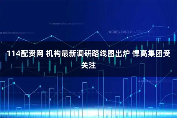 114配资网 机构最新调研路线图出炉 悍高集团受关注