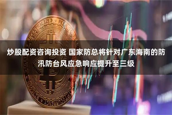 炒股配资咨询投资 国家防总将针对广东海南的防汛防台风应急响应提升至三级