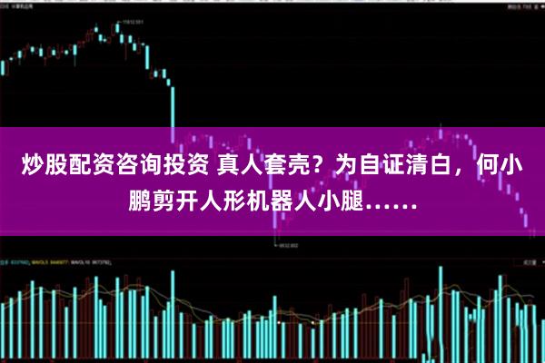 炒股配资咨询投资 真人套壳？为自证清白，何小鹏剪开人形机器人小腿……