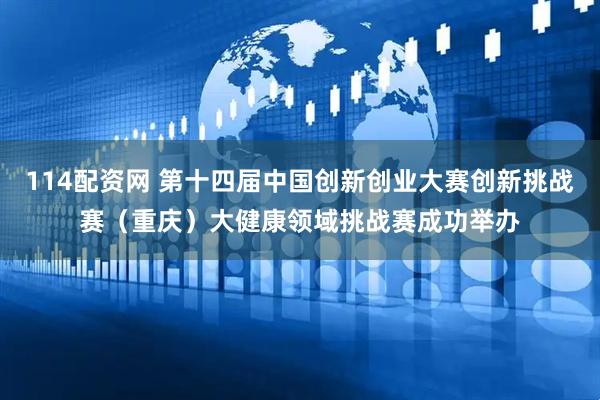 114配资网 第十四届中国创新创业大赛创新挑战赛（重庆）大健康领域挑战赛成功举办